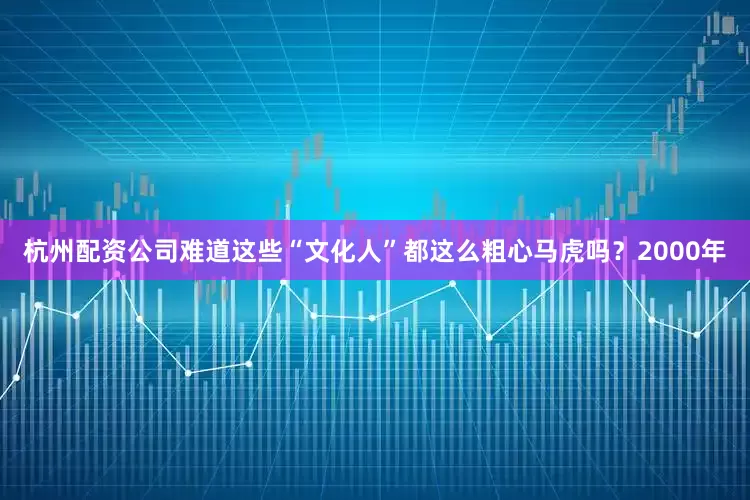 杭州配资公司难道这些“文化人”都这么粗心马虎吗？2000年