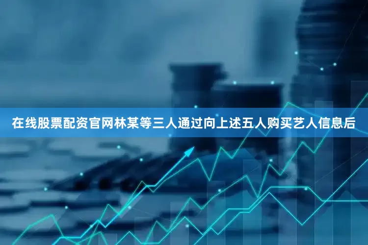 在线股票配资官网林某等三人通过向上述五人购买艺人信息后