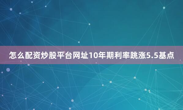 怎么配资炒股平台网址10年期利率跳涨5.5基点