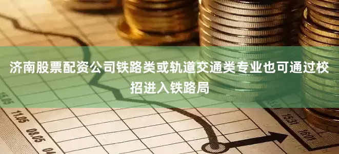 济南股票配资公司铁路类或轨道交通类专业也可通过校招进入铁路局