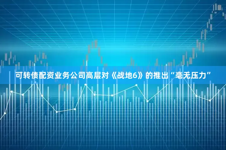 可转债配资业务公司高层对《战地6》的推出“毫无压力”