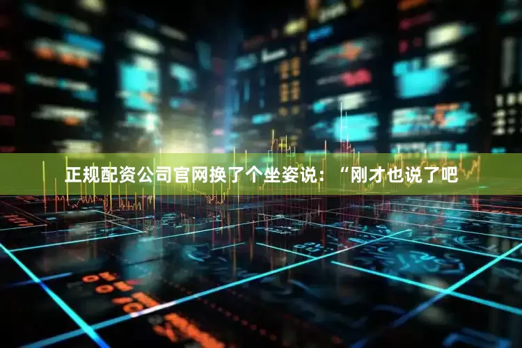 正规配资公司官网换了个坐姿说：“刚才也说了吧