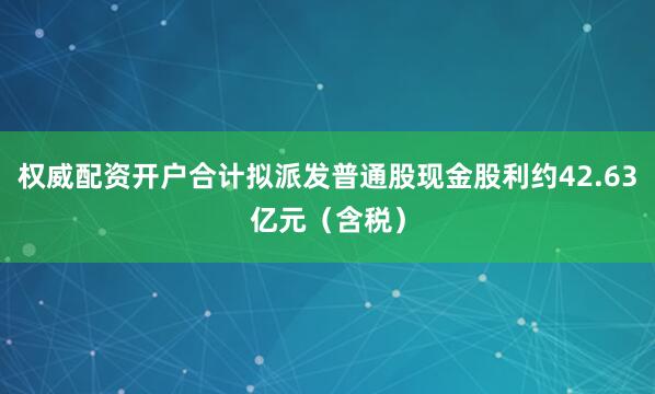 权威配资开户合计拟派发普通股现金股利约42.63亿元（含税）