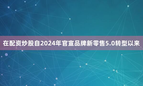 在配资炒股自2024年官宣品牌新零售5.0转型以来